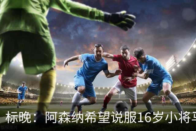 标晚：阿森纳希望说服16岁小将马丁留下